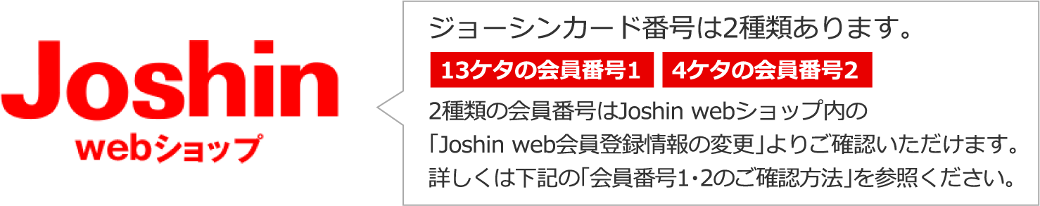 ジョーシンカード番号は2種類あります。13ケタの会員番号1／4ケタの会員番号2 2種類の会員番号はJoshin webショップ内の「Joshin web会員登録情報の変更」よりご確認いただけます。詳しくは下記の「会員番号1・2のご確認方法」を参照ください。